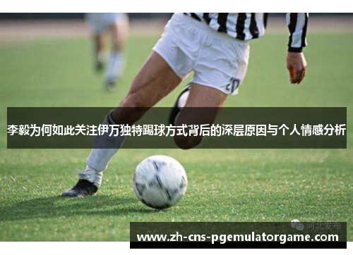李毅为何如此关注伊万独特踢球方式背后的深层原因与个人情感分析