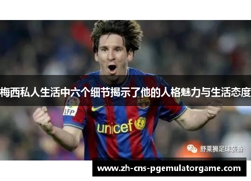 梅西私人生活中六个细节揭示了他的人格魅力与生活态度
