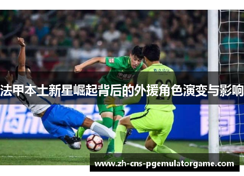 法甲本土新星崛起背后的外援角色演变与影响